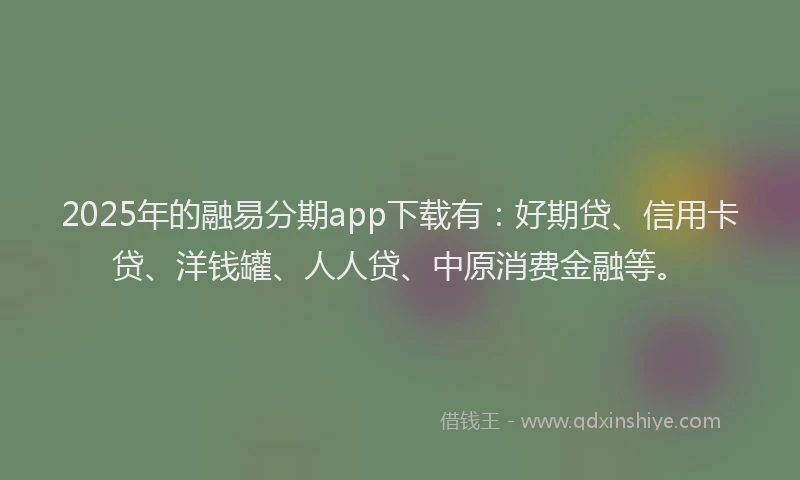 2025年的融易分期app下载有：好期贷、信用卡贷、洋钱罐、人人贷、中原消费金融等。