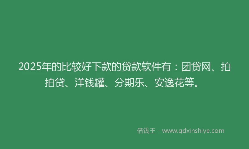 2025年的比较好下款的贷款软件有：团贷网、拍拍贷、洋钱罐、分期乐、安逸花等。