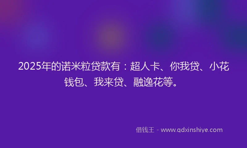 2025年的诺米粒贷款有：超人卡、你我贷、小花钱包、我来贷、融逸花等。
