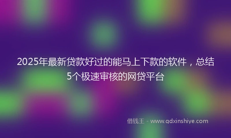 2025年最新贷款好过的能马上下款的软件，总结5个极速审核的网贷平台