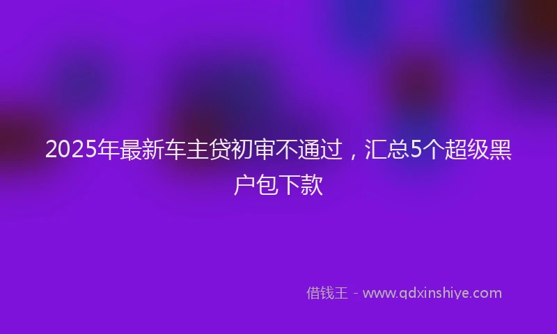 2025年最新车主贷初审不通过，汇总5个超级黑户包下款