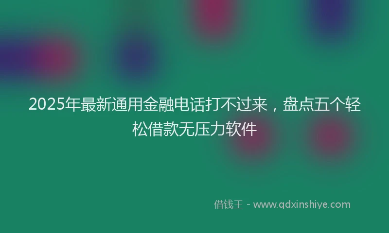 2025年最新通用金融电话打不过来，盘点五个轻松借款无压力软件