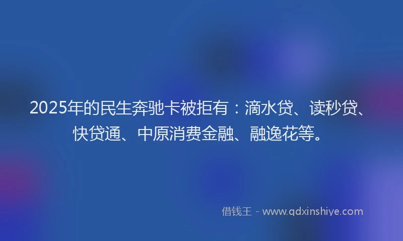 2025年的民生奔驰卡被拒有：滴水贷、读秒贷、快贷通、中原消费金融、融逸花等。