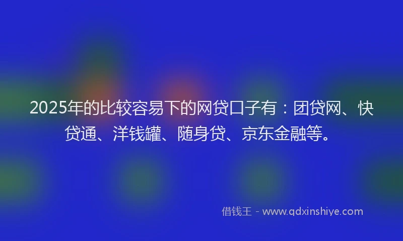 2025年的比较容易下的网贷口子有：团贷网、快贷通、洋钱罐、随身贷、京东金融等。