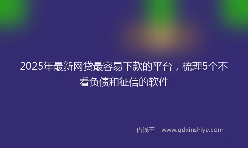 2025年最新网贷最容易下款的平台，梳理5个不看负债和征信的软件