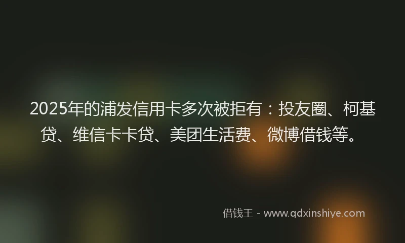 2025年的浦发信用卡多次被拒有：投友圈、柯基贷、维信卡卡贷、美团生活费、微博借钱等。