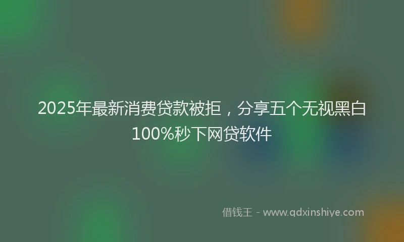 2025年最新消费贷款被拒，分享五个无视黑白100%秒下网贷软件