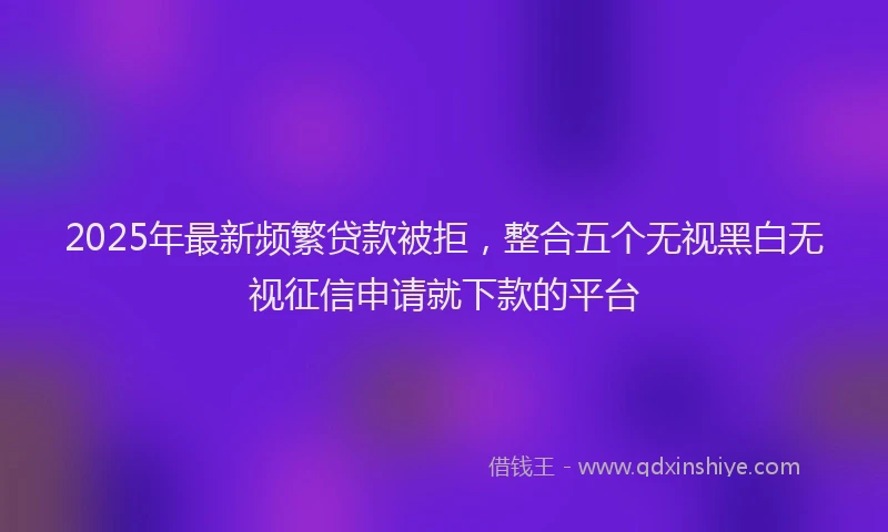 2025年最新频繁贷款被拒，整合五个无视黑白无视征信申请就下款的平台