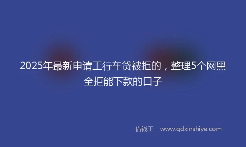 2025年最新申请工行车贷被拒的，整理5个网黑全拒能下款的口子