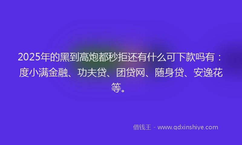 2025年的黑到高炮都秒拒还有什么可下款吗有：度小满金融、功夫贷、团贷网、随身贷、安逸花等。
