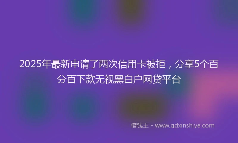 2025年最新申请了两次信用卡被拒，分享5个百分百下款无视黑白户网贷平台