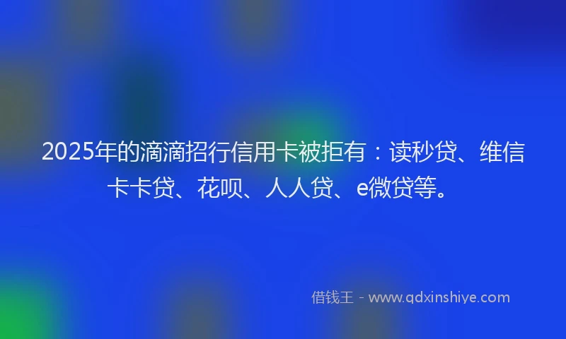 2025年的滴滴招行信用卡被拒有：读秒贷、维信卡卡贷、花呗、人人贷、e微贷等。