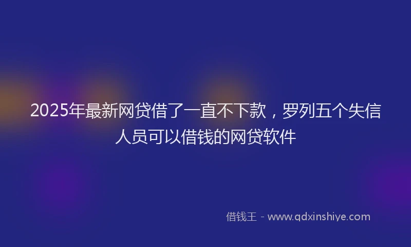 2025年最新网贷借了一直不下款，罗列五个失信人员可以借钱的网贷软件