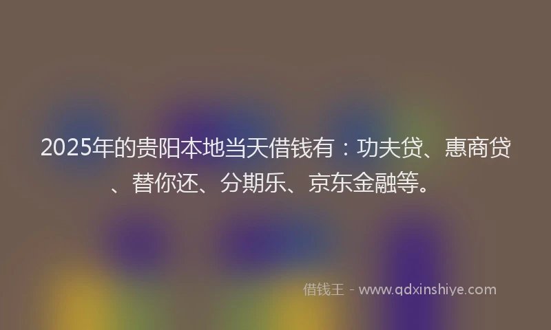 2025年的贵阳本地当天借钱有：功夫贷、惠商贷、替你还、分期乐、京东金融等。