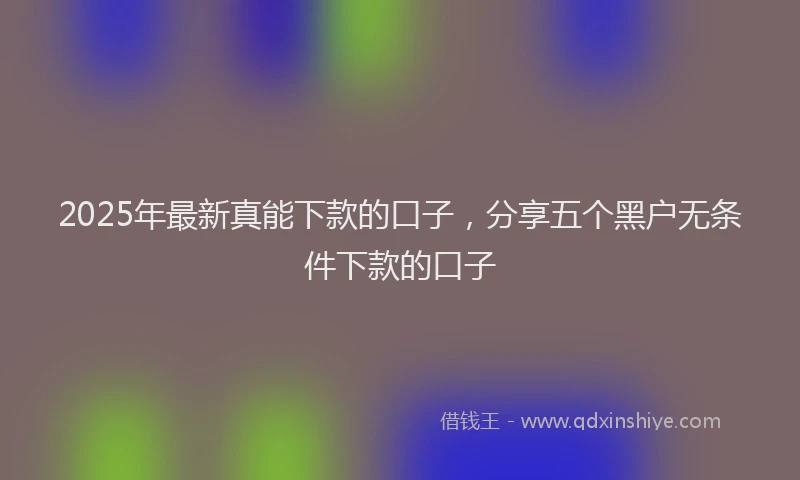 2025年最新真能下款的口子，分享五个黑户无条件下款的口子