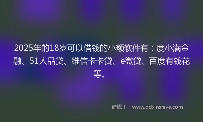 2025年的18岁可以借钱的小额软件有：度小满金融、51人品贷、维信卡卡贷、e微贷、百度有钱花等。