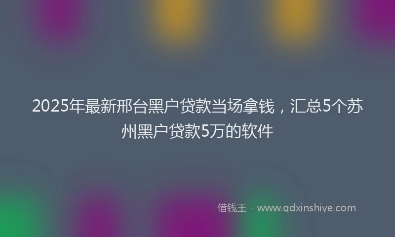 2025年最新邢台黑户贷款当场拿钱，汇总5个苏州黑户贷款5万的软件