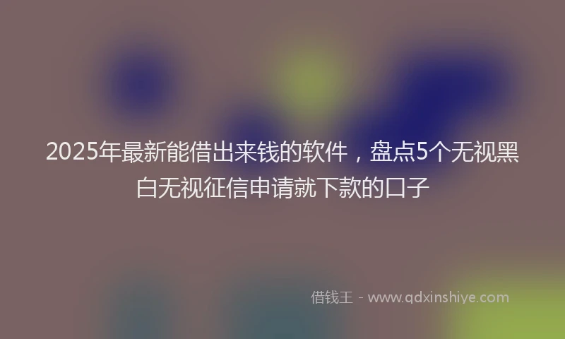 2025年最新能借出来钱的软件，盘点5个无视黑白无视征信申请就下款的口子