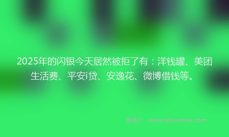 2025年的闪银今天居然被拒了有：洋钱罐、美团生活费、平安i贷、安逸花、微博借钱等。