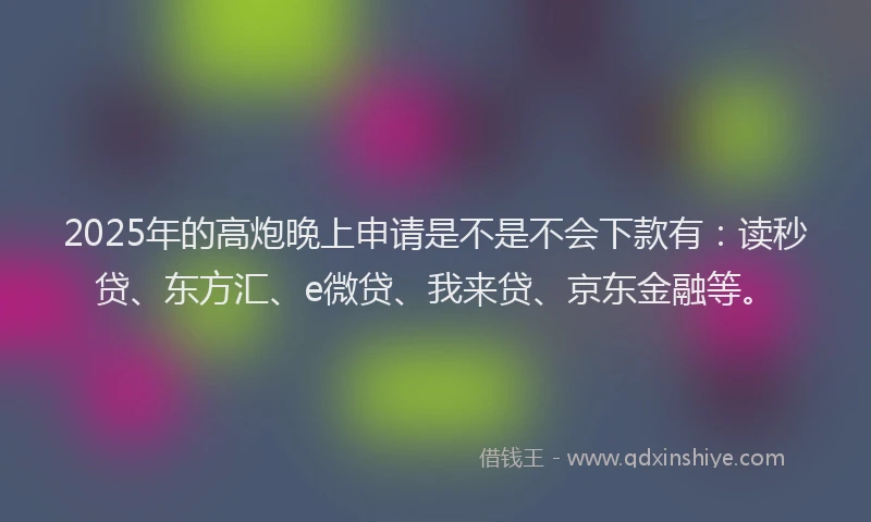 2025年的高炮晚上申请是不是不会下款有：读秒贷、东方汇、e微贷、我来贷、京东金融等。