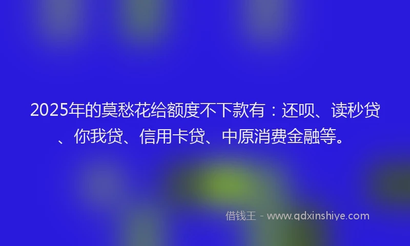 2025年的莫愁花给额度不下款有：还呗、读秒贷、你我贷、信用卡贷、中原消费金融等。