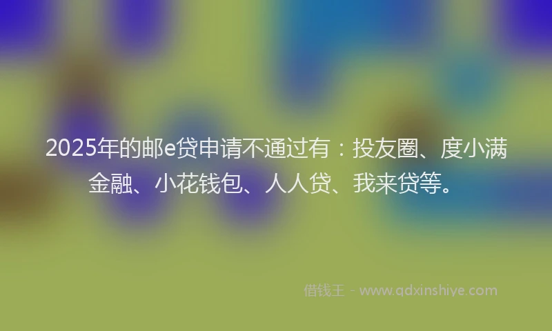 2025年的邮e贷申请不通过有：投友圈、度小满金融、小花钱包、人人贷、我来贷等。