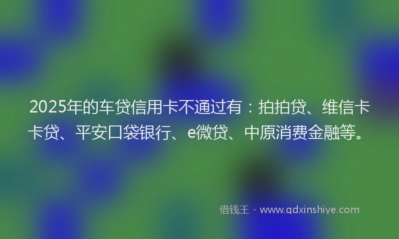 2025年的车贷信用卡不通过有：拍拍贷、维信卡卡贷、平安口袋银行、e微贷、中原消费金融等。