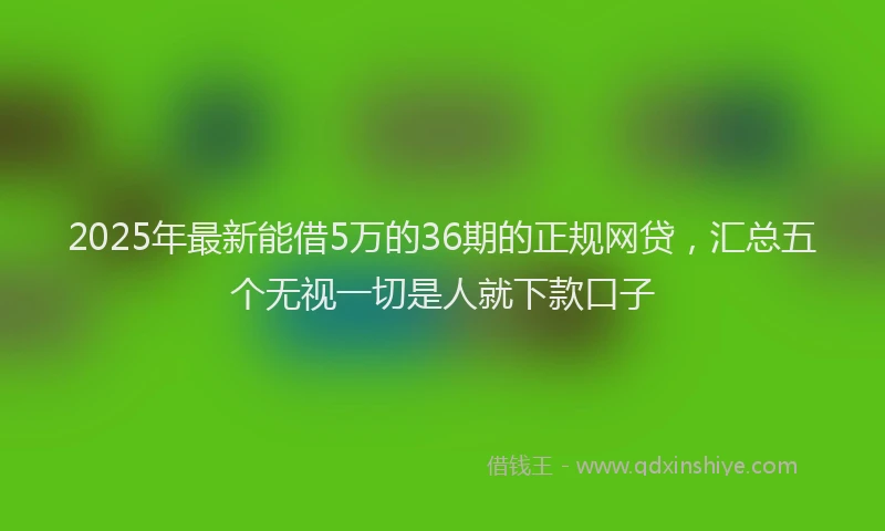 2025年最新能借5万的36期的正规网贷，汇总五个无视一切是人就下款口子