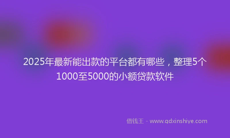 2025年最新能出款的平台都有哪些，整理5个1000至5000的小额贷款软件