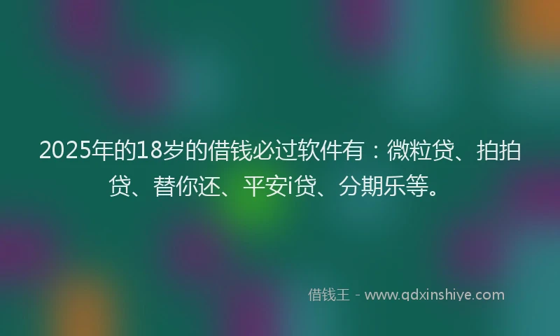 2025年的18岁的借钱必过软件有：微粒贷、拍拍贷、替你还、平安i贷、分期乐等。