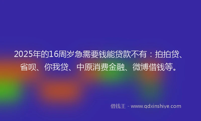 2025年的16周岁急需要钱能贷款不有：拍拍贷、省呗、你我贷、中原消费金融、微博借钱等。