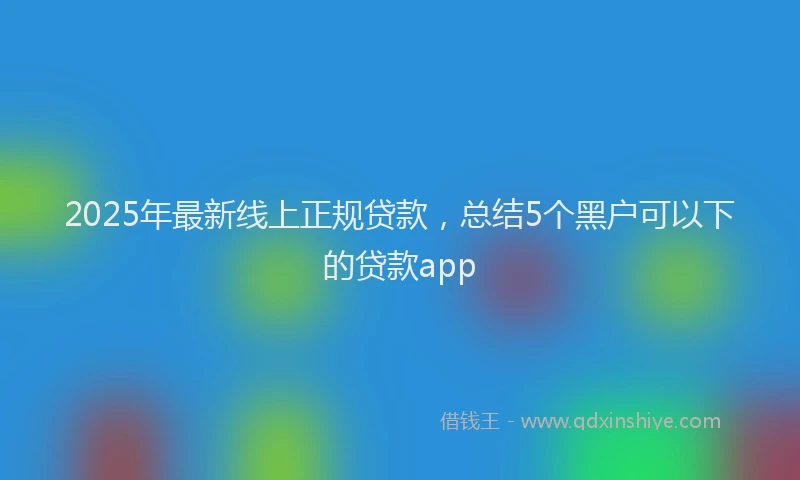 2025年最新线上正规贷款，总结5个黑户可以下的贷款app