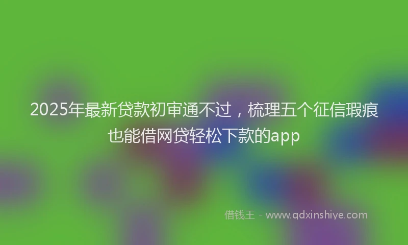 2025年最新贷款初审通不过，梳理五个征信瑕疵也能借网贷轻松下款的app