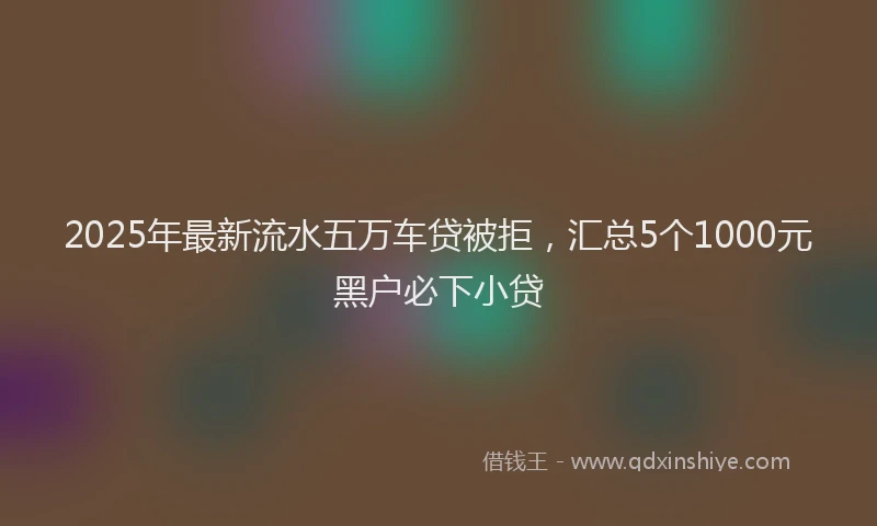 2025年最新流水五万车贷被拒，汇总5个1000元黑户必下小贷