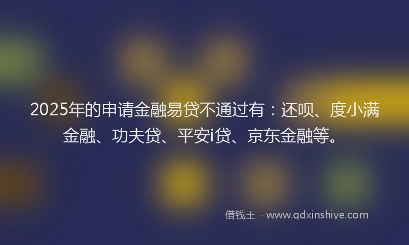 2025年的申请金融易贷不通过有：还呗、度小满金融、功夫贷、平安i贷、京东金融等。