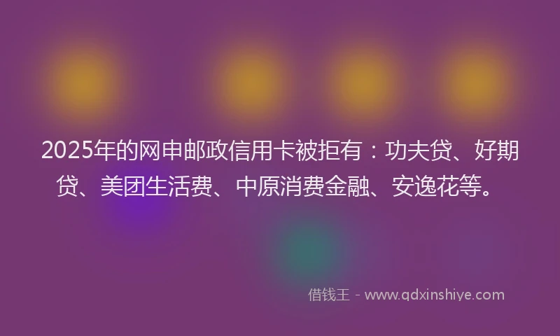 2025年的网申邮政信用卡被拒有：功夫贷、好期贷、美团生活费、中原消费金融、安逸花等。