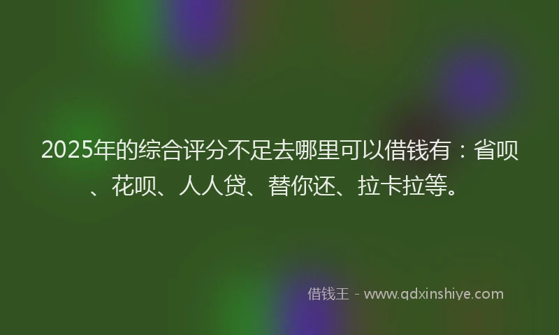 2025年的综合评分不足去哪里可以借钱有：省呗、花呗、人人贷、替你还、拉卡拉等。
