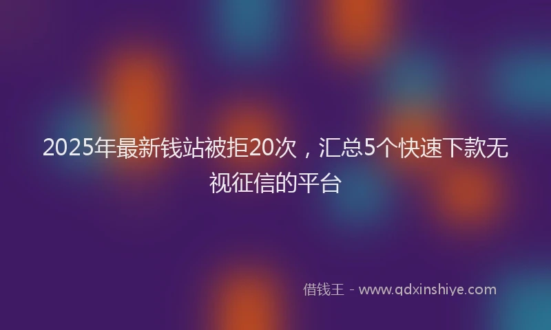 2025年最新钱站被拒20次，汇总5个快速下款无视征信的平台