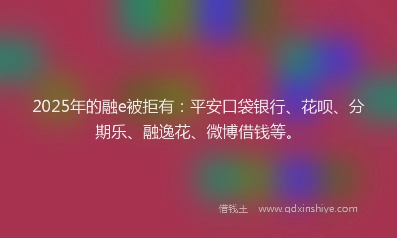 2025年的融e被拒有：平安口袋银行、花呗、分期乐、融逸花、微博借钱等。