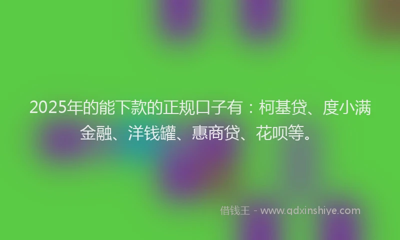 2025年的能下款的正规口子有：柯基贷、度小满金融、洋钱罐、惠商贷、花呗等。