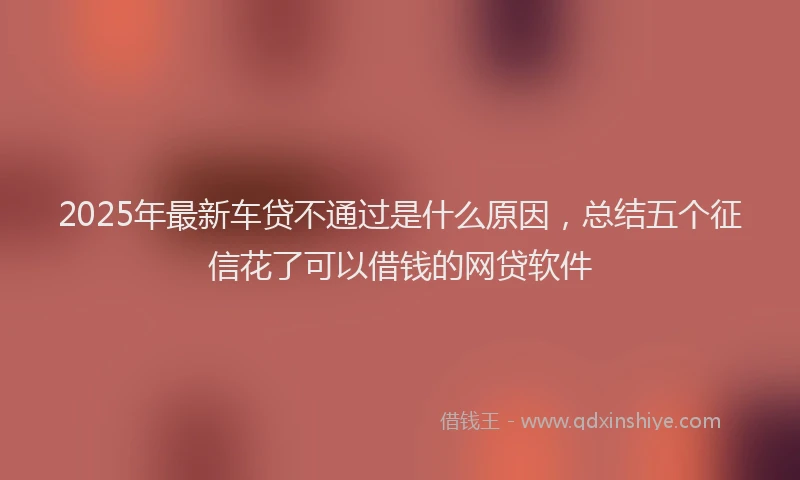 2025年最新车贷不通过是什么原因，总结五个征信花了可以借钱的网贷软件