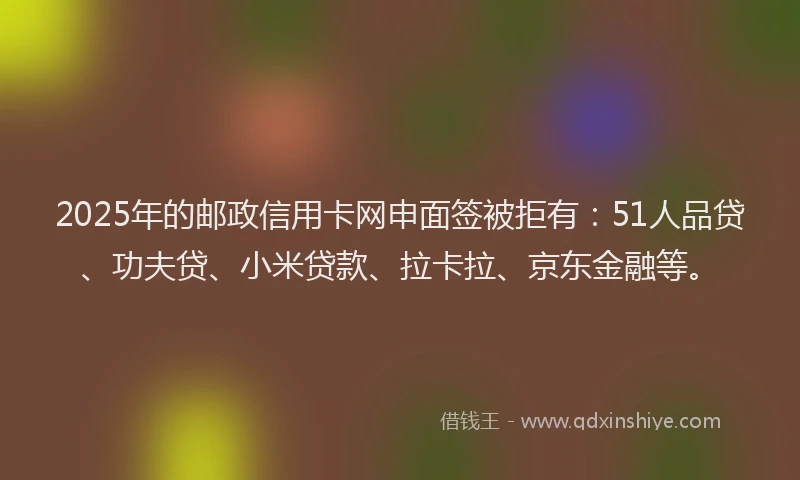 2025年的邮政信用卡网申面签被拒有：51人品贷、功夫贷、小米贷款、拉卡拉、京东金融等。