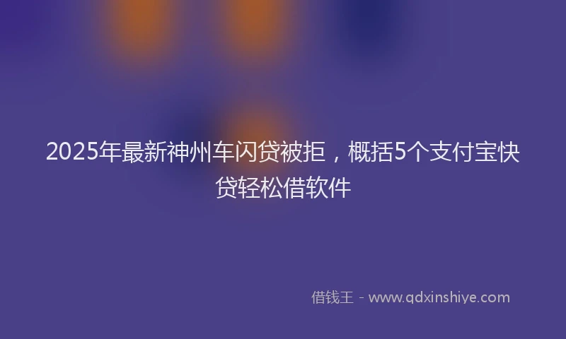 2025年最新神州车闪贷被拒，概括5个支付宝快贷轻松借软件