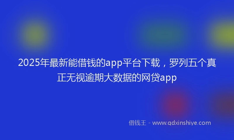 2025年最新能借钱的app平台下载，罗列五个真正无视逾期大数据的网贷app
