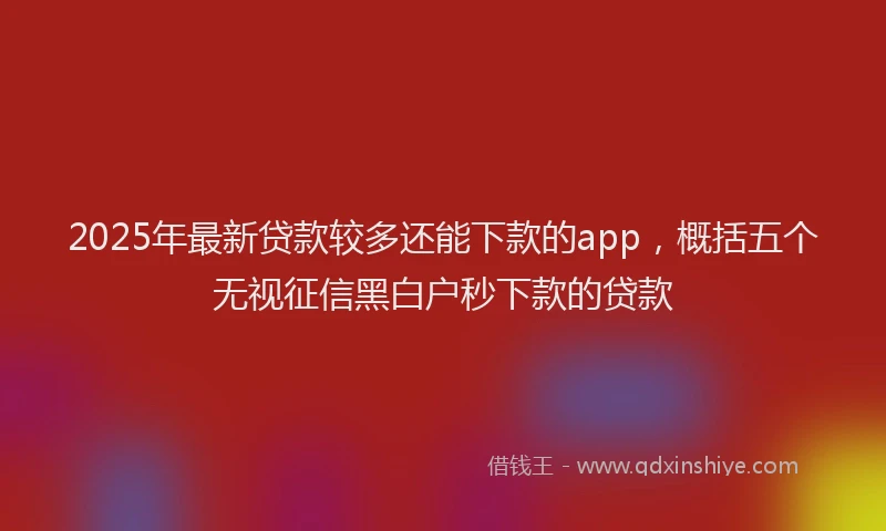 2025年最新贷款较多还能下款的app，概括五个无视征信黑白户秒下款的贷款