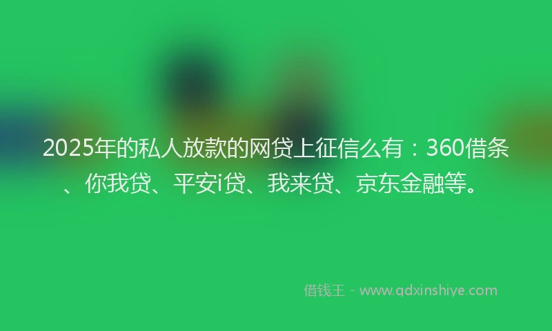 2025年的私人放款的网贷上征信么有：360借条、你我贷、平安i贷、我来贷、京东金融等。