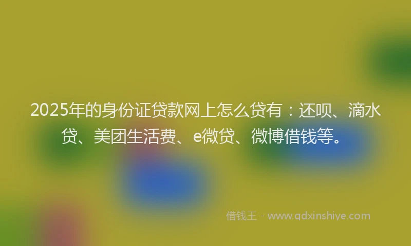 2025年的身份证贷款网上怎么贷有：还呗、滴水贷、美团生活费、e微贷、微博借钱等。