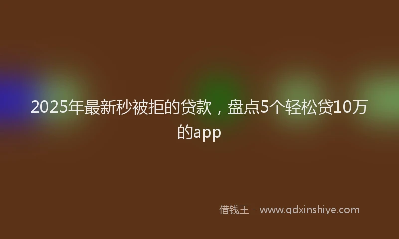 2025年最新秒被拒的贷款，盘点5个轻松贷10万的app