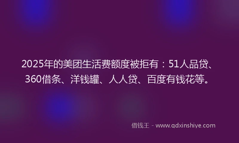 2025年的美团生活费额度被拒有：51人品贷、360借条、洋钱罐、人人贷、百度有钱花等。