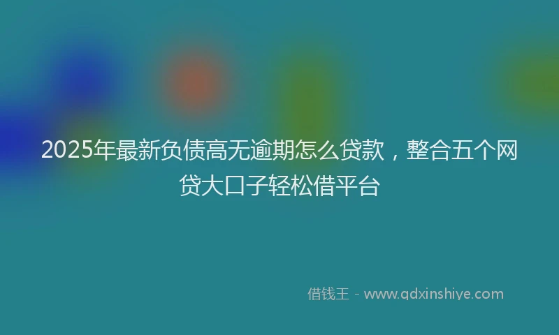 2025年最新负债高无逾期怎么贷款，整合五个网贷大口子轻松借平台
